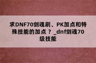 求DNF70剑魂刷、PK加点和特殊技能的加点 ？_dnf剑魂70级技能